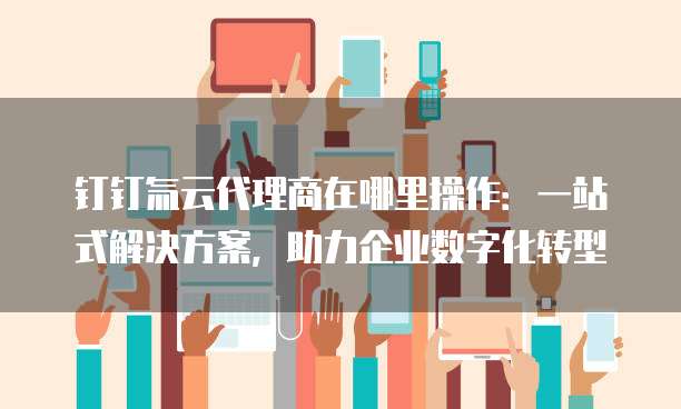 钉钉氚云代理商在哪里操作：一站式解决方案，助力企业数字化转型