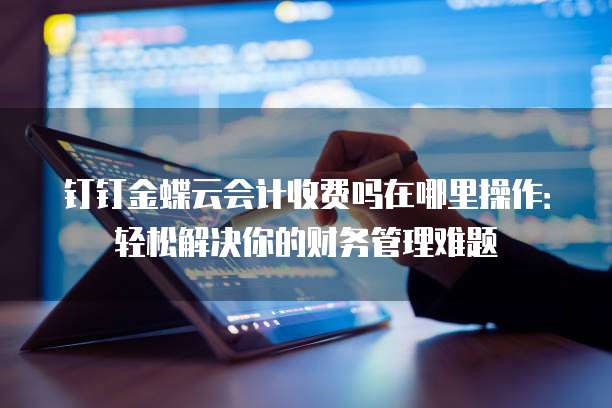 钉钉金蝶云会计收费吗在哪里操作:轻松解决你的财务管理难题