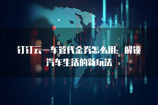 钉钉云一车管代金券怎么用:解锁汽车生活的新玩法