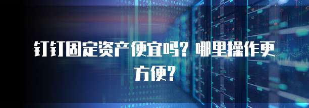 钉钉固定资产便宜吗?哪里操作更方便?