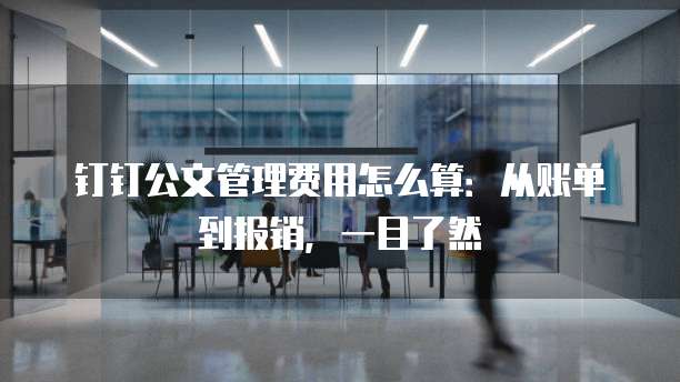 钉钉公文管理费用怎么算:从账单到报销,一目了然