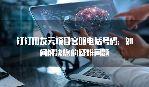 钉钉用友云项目客服电话号码:如何解决您的疑难问题