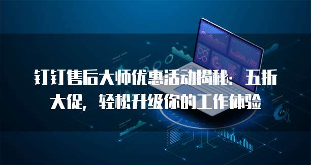 钉钉售后大师优惠活动揭秘：五折大促，轻松升级你的工作体验