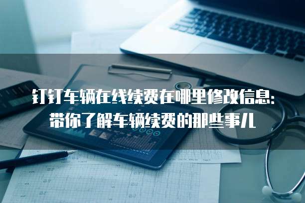 钉钉车辆在线续费在哪里修改信息:带你了解车辆续费的那些事儿