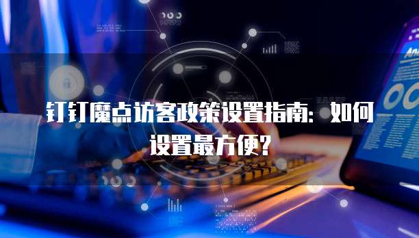 钉钉魔点访客政策设置指南:如何设置最方便?