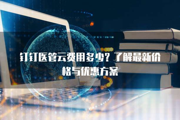 钉钉医管云费用多少?了解最新价格与优惠方案