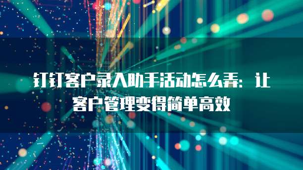 钉钉客户录入助手活动怎么弄:让客户管理变得简单高效