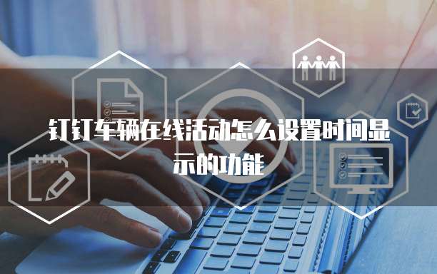钉钉车辆在线活动怎么设置时间显示的功能
