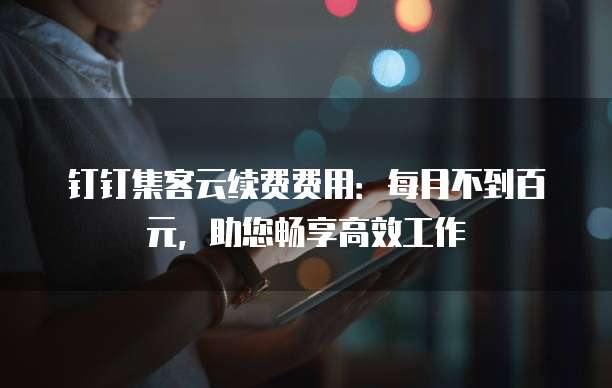钉钉集客云续费费用:每月不到百元,助您畅享高效工作