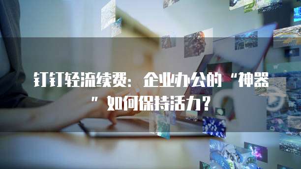 钉钉轻流续费:企业办公的“神器”如何保持活力?