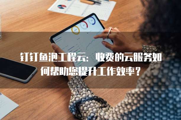 钉钉鱼泡工程云:收费的云服务如何帮助您提升工作效率?