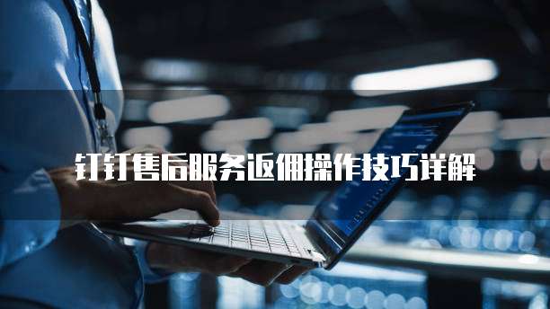 钉钉售后服务返佣操作技巧详解