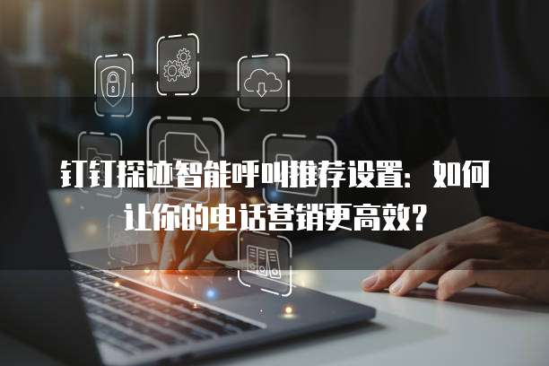 钉钉探迹智能呼叫推荐设置:如何让你的电话营销更高效?