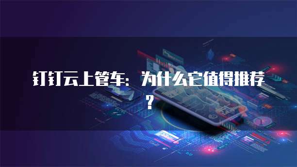钉钉云上管车：为什么它值得推荐？