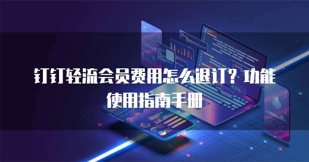 钉钉轻流会员费用怎么退订?功能使用指南手册