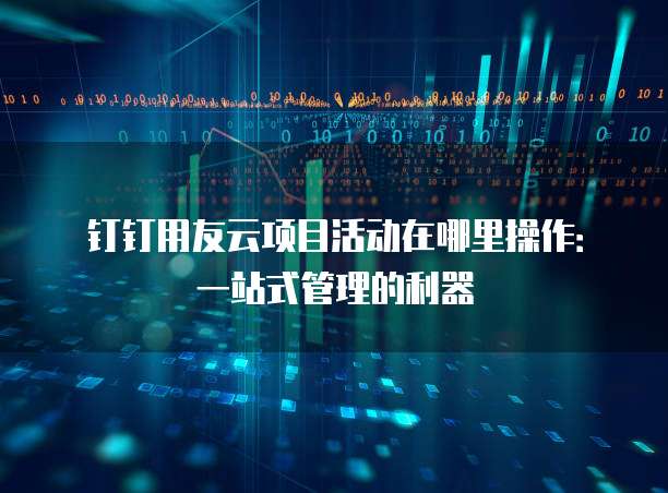钉钉用友云项目活动在哪里操作:一站式管理的利器