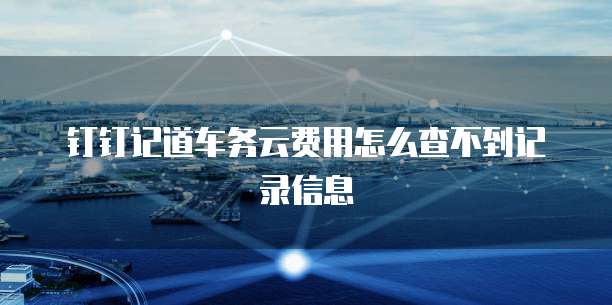 钉钉记道车务云费用怎么查不到记录信息