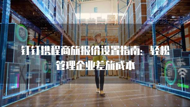 钉钉携程商旅报价设置指南:轻松管理企业差旅成本
