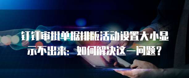 钉钉审批单据排版活动设置大小显示不出来:如何解决这一问题?