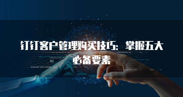 钉钉客户管理购买技巧:掌握五大必备要素