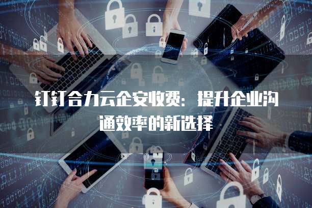 钉钉合力云企安收费:提升企业沟通效率的新选择