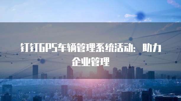 钉钉GPS车辆管理系统活动：助力企业管理