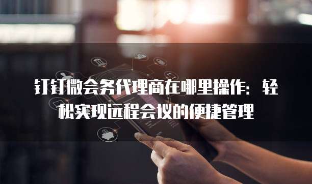 钉钉微会务代理商在哪里操作:轻松实现远程会议的便捷管理