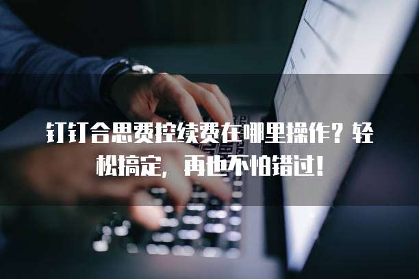 钉钉合思费控续费在哪里操作?轻松搞定,再也不怕错过!