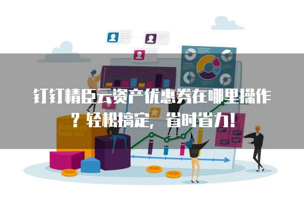 钉钉精臣云资产优惠券在哪里操作?轻松搞定,省时省力!
