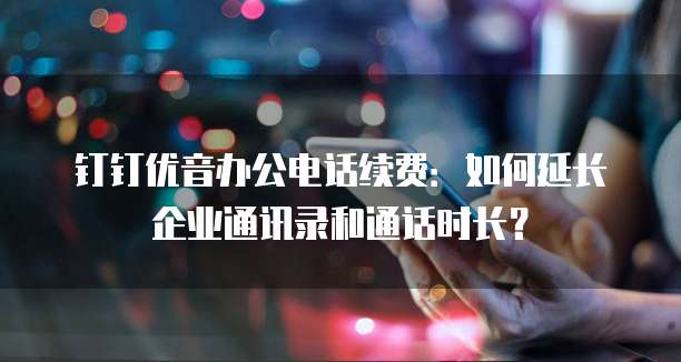 钉钉优音办公电话续费:如何延长企业通讯录和通话时长?