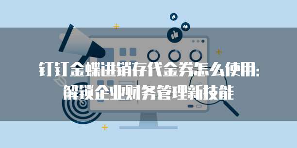 钉钉金蝶进销存代金券怎么使用:解锁企业财务管理新技能
