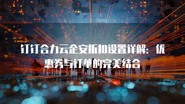 钉钉合力云企安折扣设置详解:优惠券与订单的完美结合