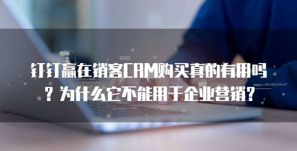 钉钉赢在销客CRM购买真的有用吗?为什么它不能用于企业营销?