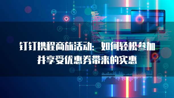 钉钉携程商旅活动:如何轻松参加并享受优惠券带来的实惠
