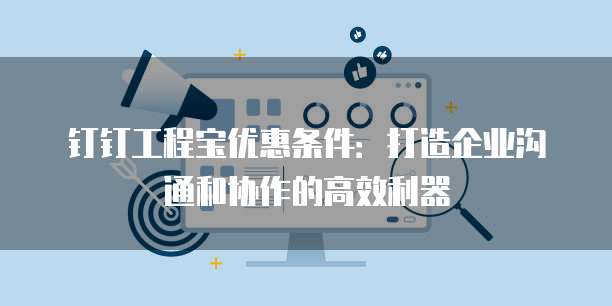钉钉工程宝优惠条件:打造企业沟通和协作的高效利器
