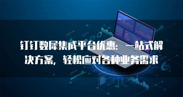 钉钉数犀集成平台优惠:一站式解决方案,轻松应对各种业务需求