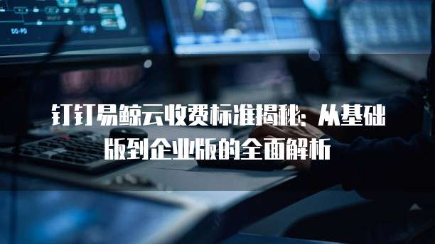 钉钉易鲸云收费标准揭秘: 从基础版到企业版的全面解析