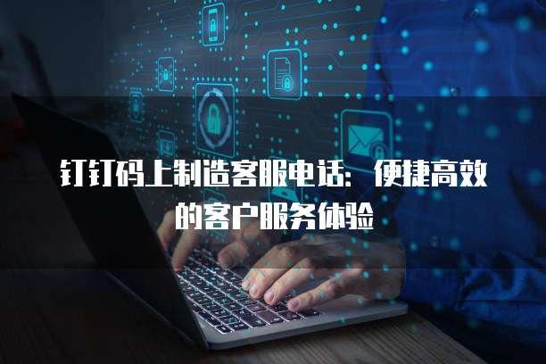 钉钉码上制造客服电话:便捷高效的客户服务体验