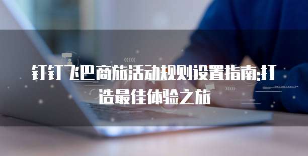 钉钉飞巴商旅活动规则设置指南:打造最佳体验之旅