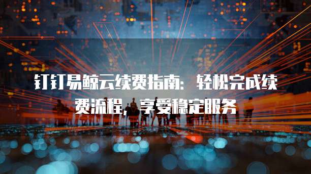 钉钉易鲸云续费指南:轻松完成续费流程,享受稳定服务