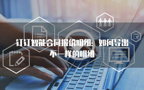 钉钉智能合同报价明细:如何导出不一样的明细