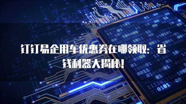 钉钉易企用车优惠券在哪领取：省钱利器大揭秘！