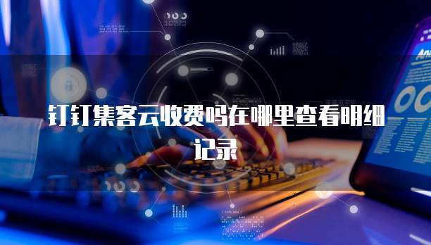 钉钉集客云收费吗在哪里查看明细记录