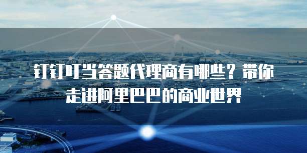 钉钉叮当答题代理商有哪些?带你走进阿里巴巴的商业世界