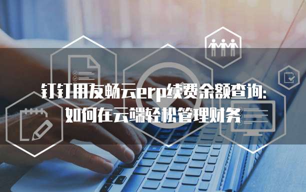 钉钉用友畅云erp续费余额查询:如何在云端轻松管理财务