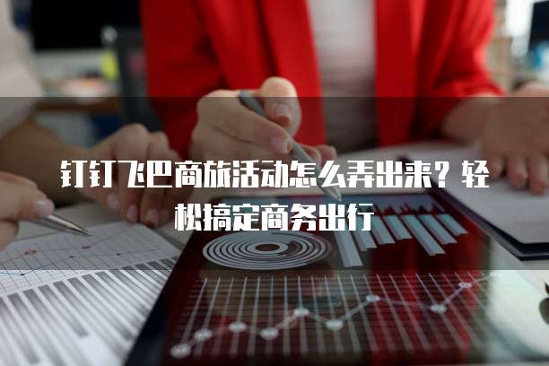 钉钉飞巴商旅活动怎么弄出来？轻松搞定商务出行