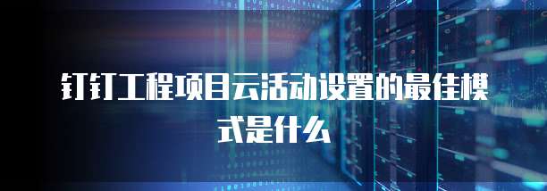 钉钉工程项目云活动设置的最佳模式是什么