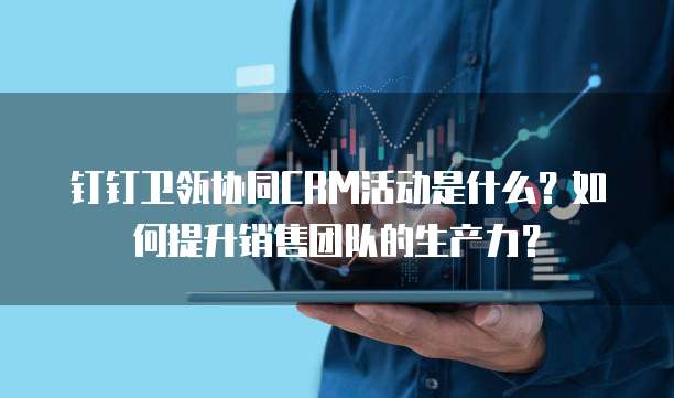 钉钉卫瓴协同CRM活动是什么?如何提升销售团队的生产力?