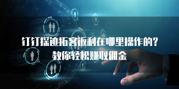 钉钉探迹拓客返利在哪里操作的?教你轻松赚取佣金