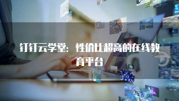 钉钉云学堂:性价比超高的在线教育平台